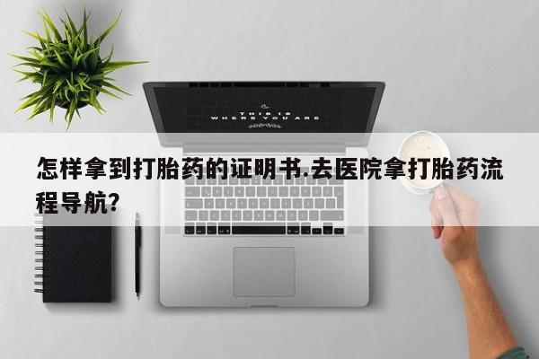 堕胎药使用怎样拿到打胎药的证明书.去医院拿打胎药流程导航？