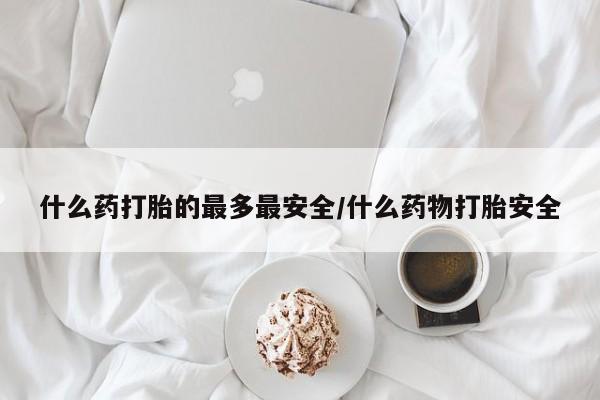 堕胎药使用什么药打胎的最多最安全/什么药物打胎安全