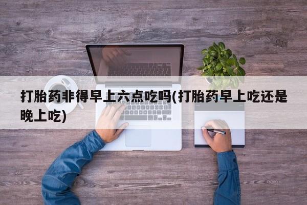 堕胎药使用打胎药非得早上六点吃吗(打胎药早上吃还是晚上吃)