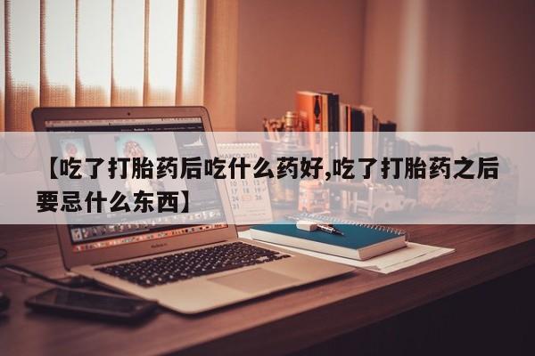 堕胎药使用【吃了打胎药后吃什么药好,吃了打胎药之后要忌什么东西】