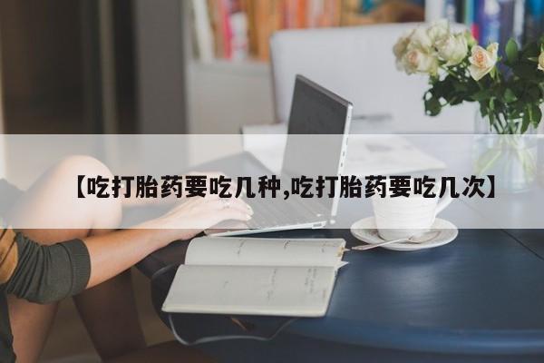 堕胎药使用【吃打胎药要吃几种,吃打胎药要吃几次】