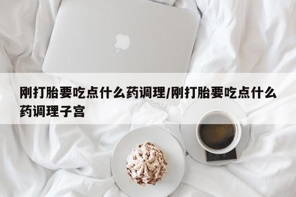 堕胎药使用刚打胎要吃点什么药调理/刚打胎要吃点什么药调理子宫