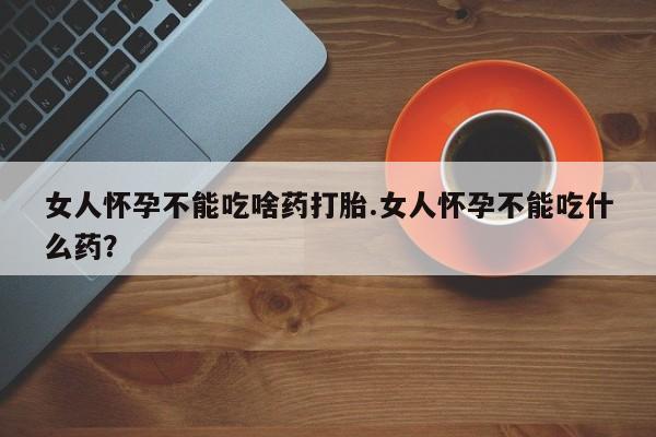 堕胎药使用女人怀孕不能吃啥药打胎.女人怀孕不能吃什么药？