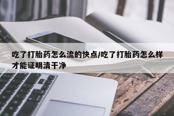 堕胎药使用吃了打胎药怎么流的快点/吃了打胎药怎么样才能证明清干净