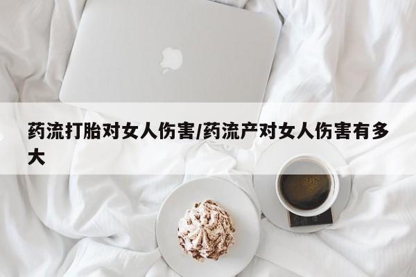 堕胎药使用药流打胎对女人伤害/药流产对女人伤害有多大