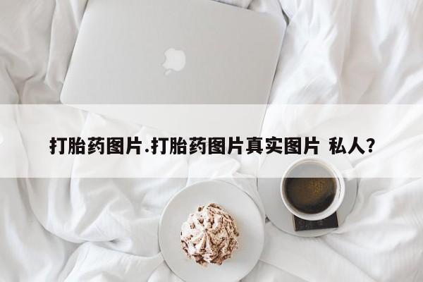 堕胎药使用打胎药图片.打胎药图片真实图片 私人？