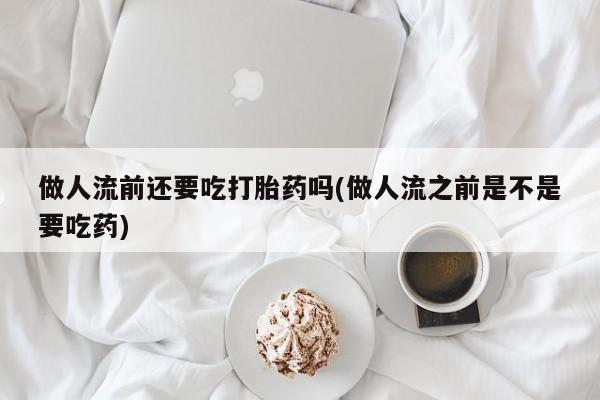 堕胎药使用做人流前还要吃打胎药吗(做人流之前是不是要吃药)