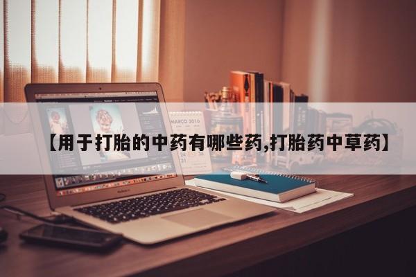 堕胎药使用【用于打胎的中药有哪些药,打胎药中草药】