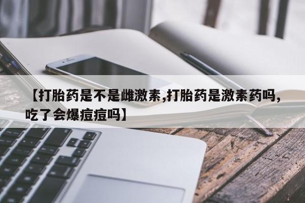 堕胎药使用【打胎药是不是雌激素,打胎药是激素药吗,吃了会爆痘痘吗】