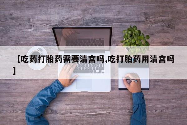 堕胎药使用【吃药打胎药需要清宫吗,吃打胎药用清宫吗】