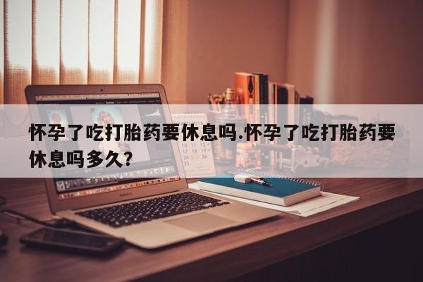 堕胎药使用怀孕了吃打胎药要休息吗.怀孕了吃打胎药要休息吗多久？