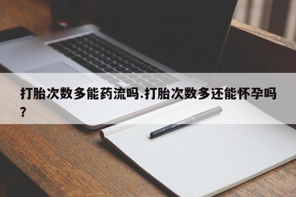 堕胎药使用打胎次数多能药流吗.打胎次数多还能怀孕吗？
