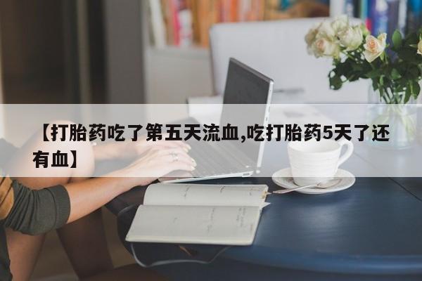 堕胎药使用【打胎药吃了第五天流血,吃打胎药5天了还有血】