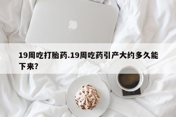 堕胎药使用19周吃打胎药.19周吃药引产大约多久能下来？