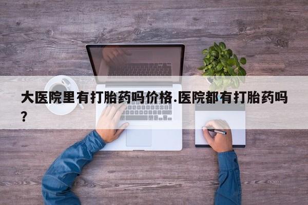 堕胎药使用大医院里有打胎药吗价格.医院都有打胎药吗？