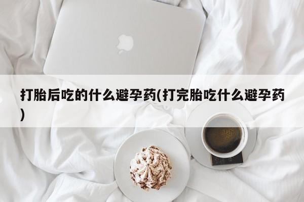 堕胎药使用打胎后吃的什么避孕药(打完胎吃什么避孕药)