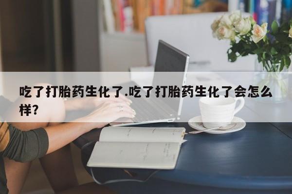 堕胎药使用吃了打胎药生化了.吃了打胎药生化了会怎么样？