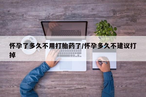 堕胎药使用怀孕了多久不用打胎药了/怀孕多久不建议打掉