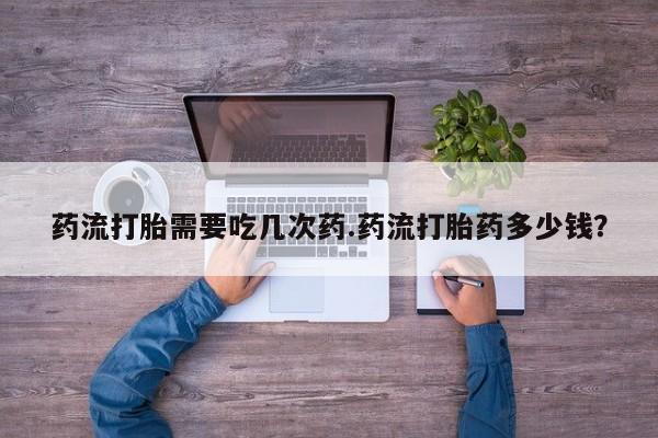 堕胎药使用药流打胎需要吃几次药.药流打胎药多少钱？