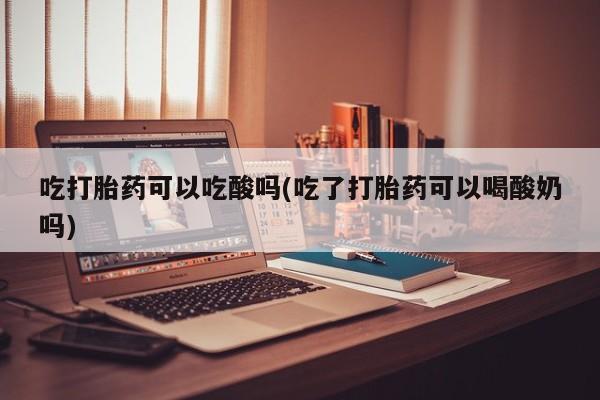 堕胎药使用吃打胎药可以吃酸吗(吃了打胎药可以喝酸奶吗)