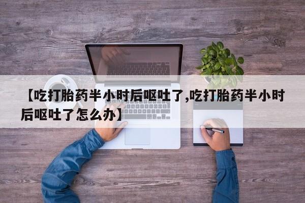 堕胎药使用【吃打胎药半小时后呕吐了,吃打胎药半小时后呕吐了怎么办】