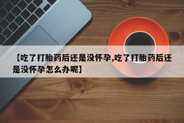 堕胎药使用【吃了打胎药后还是没怀孕,吃了打胎药后还是没怀孕怎么办呢】