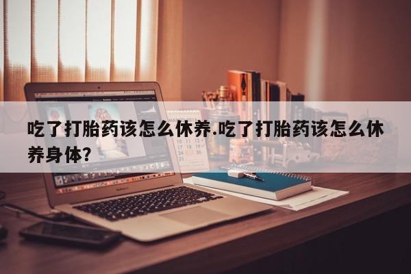 堕胎药使用吃了打胎药该怎么休养.吃了打胎药该怎么休养身体？