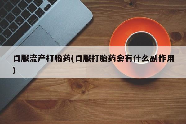 堕胎药使用口服流产打胎药(口服打胎药会有什么副作用)