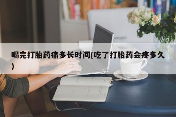 堕胎药使用喝完打胎药痛多长时间(吃了打胎药会疼多久)