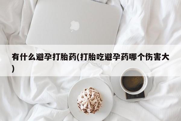 堕胎药使用有什么避孕打胎药(打胎吃避孕药哪个伤害大)