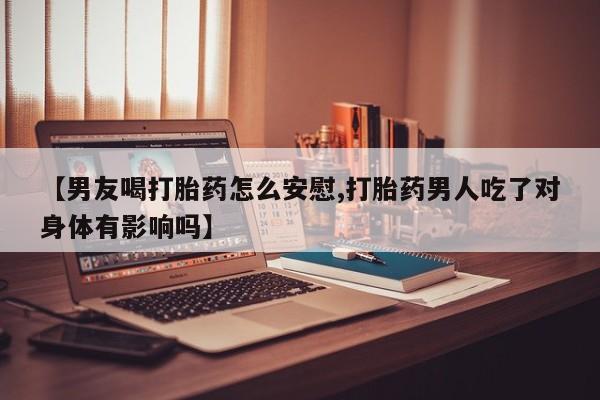 堕胎药使用【男友喝打胎药怎么安慰,打胎药男人吃了对身体有影响吗】