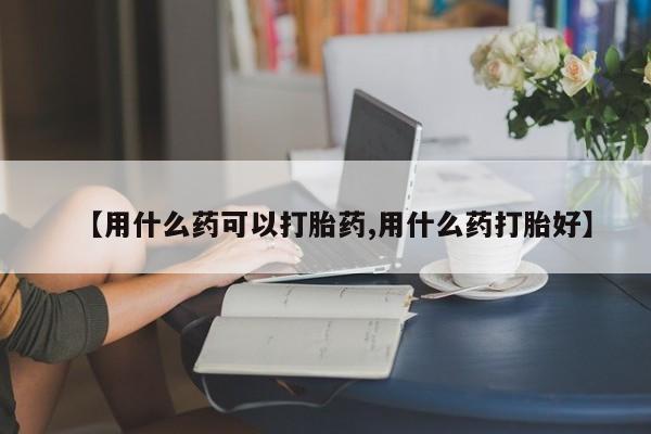 堕胎药使用【用什么药可以打胎药,用什么药打胎好】