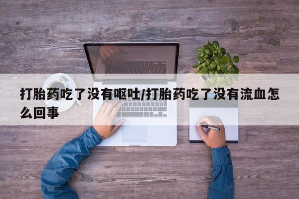 堕胎药使用打胎药吃了没有呕吐/打胎药吃了没有流血怎么回事