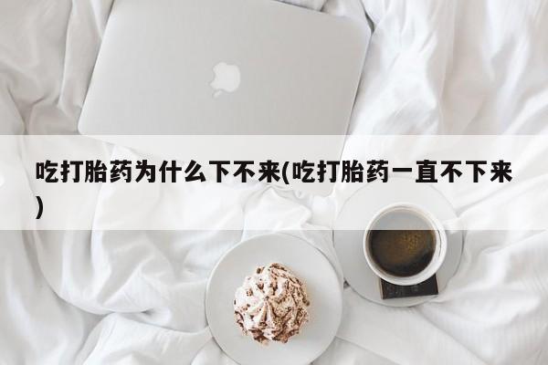 堕胎药使用吃打胎药为什么下不来(吃打胎药一直不下来)