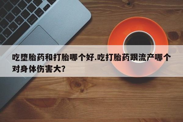 堕胎药使用吃堕胎药和打胎哪个好.吃打胎药跟流产哪个对身体伤害大？