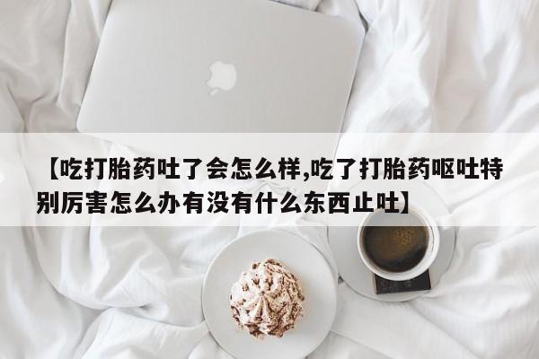 堕胎药使用【吃打胎药吐了会怎么样,吃了打胎药呕吐特别厉害怎么办有没有什么东西止吐】