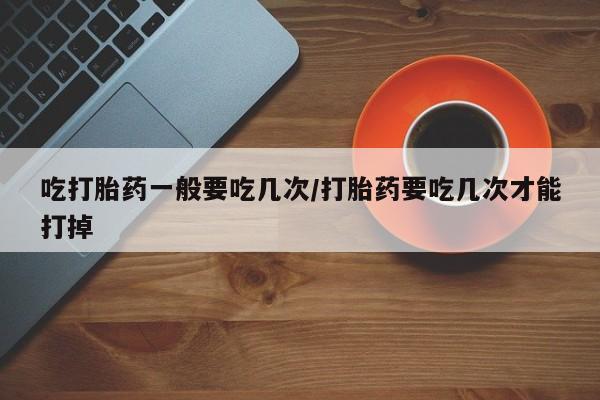 堕胎药使用吃打胎药一般要吃几次/打胎药要吃几次才能打掉