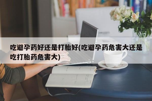 堕胎药使用吃避孕药好还是打胎好(吃避孕药危害大还是吃打胎药危害大)