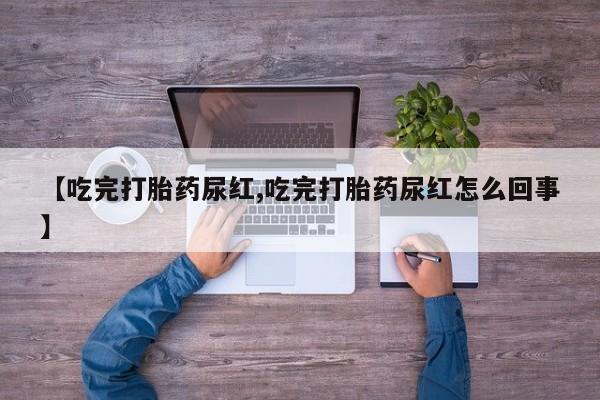 堕胎药使用【吃完打胎药尿红,吃完打胎药尿红怎么回事】