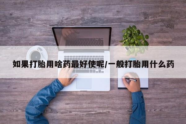 堕胎药使用如果打胎用啥药最好使呢/一般打胎用什么药