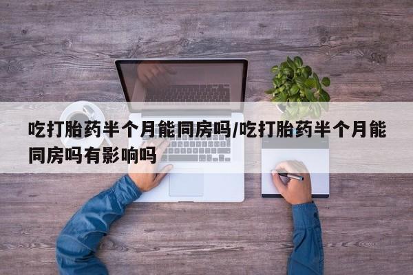 堕胎药使用吃打胎药半个月能同房吗/吃打胎药半个月能同房吗有影响吗