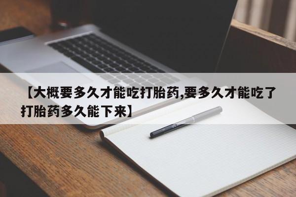 堕胎药使用【大概要多久才能吃打胎药,要多久才能吃了打胎药多久能下来】