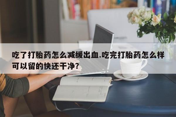 堕胎药使用吃了打胎药怎么减缓出血.吃完打胎药怎么样可以留的快还干净？