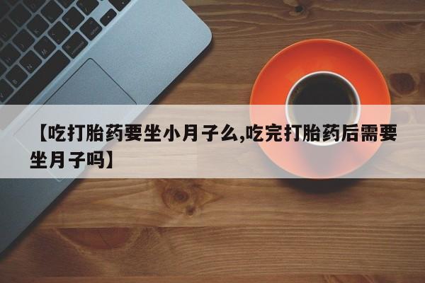 堕胎药使用【吃打胎药要坐小月子么,吃完打胎药后需要坐月子吗】