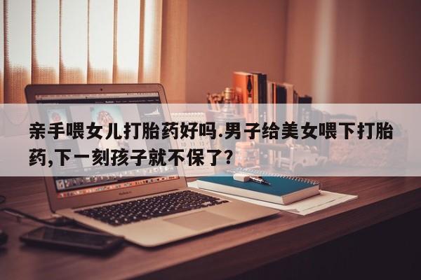 堕胎药使用亲手喂女儿打胎药好吗.男子给美女喂下打胎药,下一刻孩子就不保了？