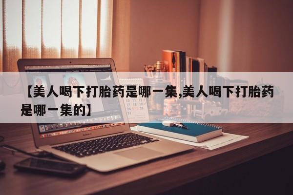 堕胎药使用【美人喝下打胎药是哪一集,美人喝下打胎药是哪一集的】