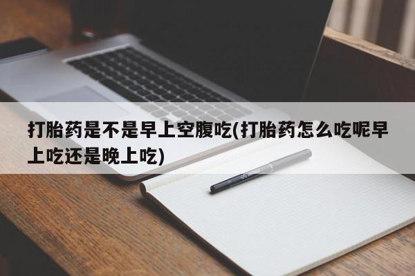 堕胎药使用打胎药是不是早上空腹吃(打胎药怎么吃呢早上吃还是晚上吃)