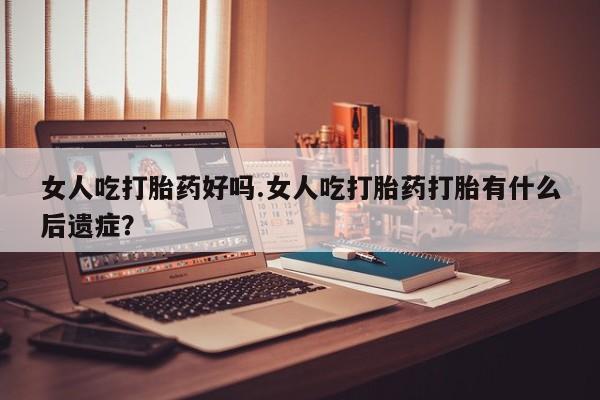 堕胎药使用女人吃打胎药好吗.女人吃打胎药打胎有什么后遗症？