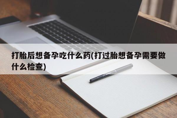 堕胎药使用打胎后想备孕吃什么药(打过胎想备孕需要做什么检查)
