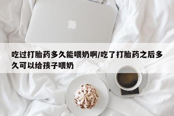 堕胎药使用吃过打胎药多久能喂奶啊/吃了打胎药之后多久可以给孩子喂奶